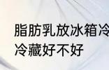 脂肪乳放冰箱冷藏好吗 脂肪乳放冰箱冷藏好不好