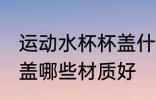 运动水杯杯盖什么材质好 运动水杯杯盖哪些材质好