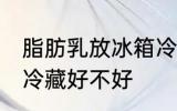 脂肪乳放冰箱冷藏好吗 脂肪乳放冰箱冷藏好不好