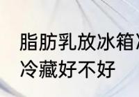 脂肪乳放冰箱冷藏好吗 脂肪乳放冰箱冷藏好不好