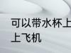 可以带水杯上飞机吗 水杯是否可以带上飞机