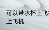 可以带水杯上飞机吗 水杯是否可以带上飞机