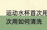运动水杯首次用怎么清洗 运动水杯首次用如何清洗