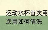 运动水杯首次用怎么清洗 运动水杯首次用如何清洗