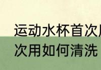 运动水杯首次用怎么清洗 运动水杯首次用如何清洗