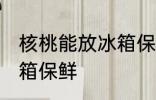 核桃能放冰箱保鲜吗 核桃能不能放冰箱保鲜