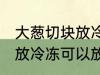 大葱切块放冷冻可以放多久 大葱切块放冷冻可以放多长时间