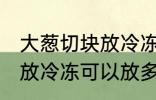 大葱切块放冷冻可以放多久 大葱切块放冷冻可以放多长时间