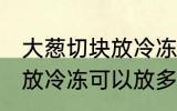 大葱切块放冷冻可以放多久 大葱切块放冷冻可以放多长时间