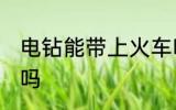 电钻能带上火车吗 可以带电钻上火车吗